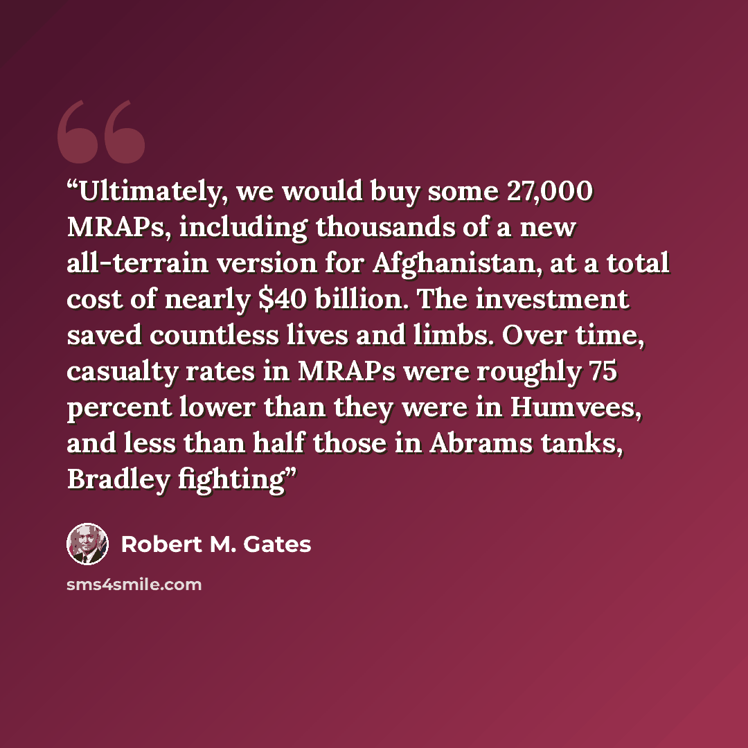 “Ultimately, we would buy some 27,000 MRAPs, including thousands of a new all-terrain version for Afghanistan, at a total cost of nearly $40 billion. The investment saved countless lives and limbs. Over time, casualty rates in MRAPs were roughly 75 percent lower than they were in Humvees, and less…” quote by Robert M. Gates