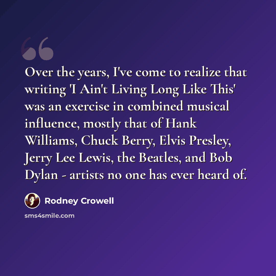 “Over the years, I've come to realize that writing 'I Ain't Living Long Like This' was an exercise in combined musical influence, mostly that of Hank Williams, Chuck Berry, Elvis Presley, Jerry Lee Lewis, the Beatles, and Bob Dylan - artists no one has ever heard of.” quote by Rodney Crowell