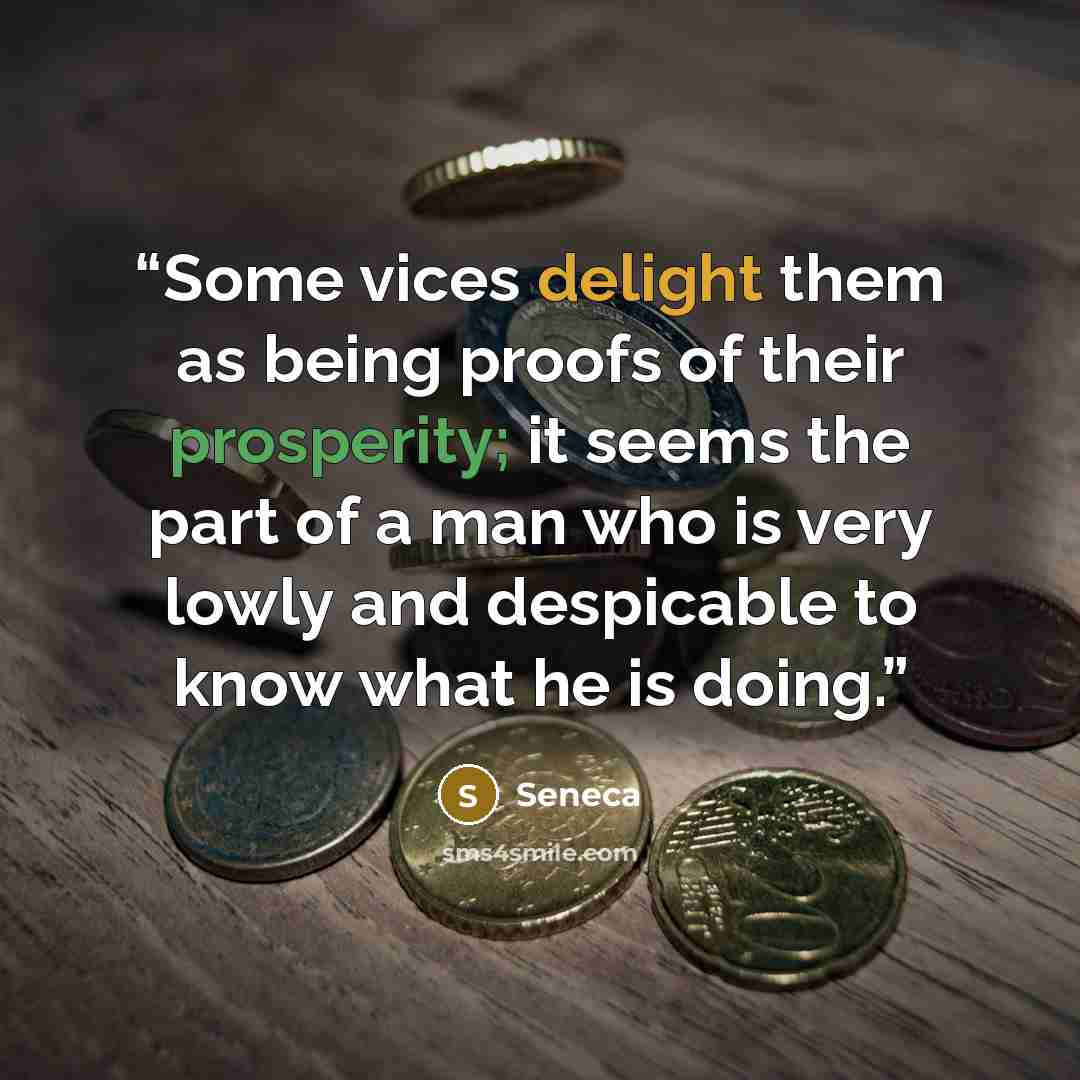 “Some vices delight them as being proofs of their prosperity; it seems the part of a man who is very lowly and despicable to know what he is doing.” quote by Seneca
