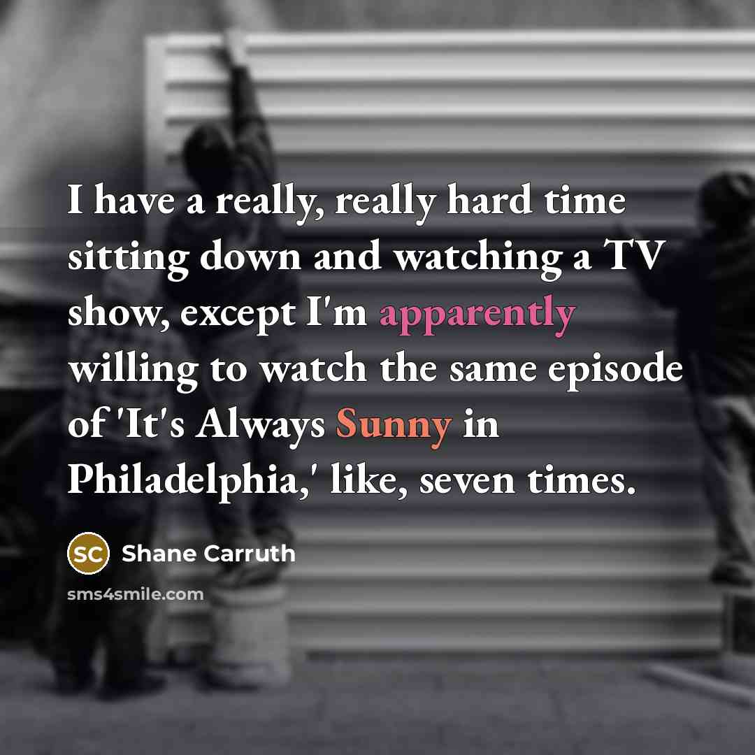 “I have a really, really hard time sitting down and watching a TV show, except I'm apparently willing to watch the same episode of 'It's Always Sunny in Philadelphia,' like, seven times.” quote by Shane Carruth