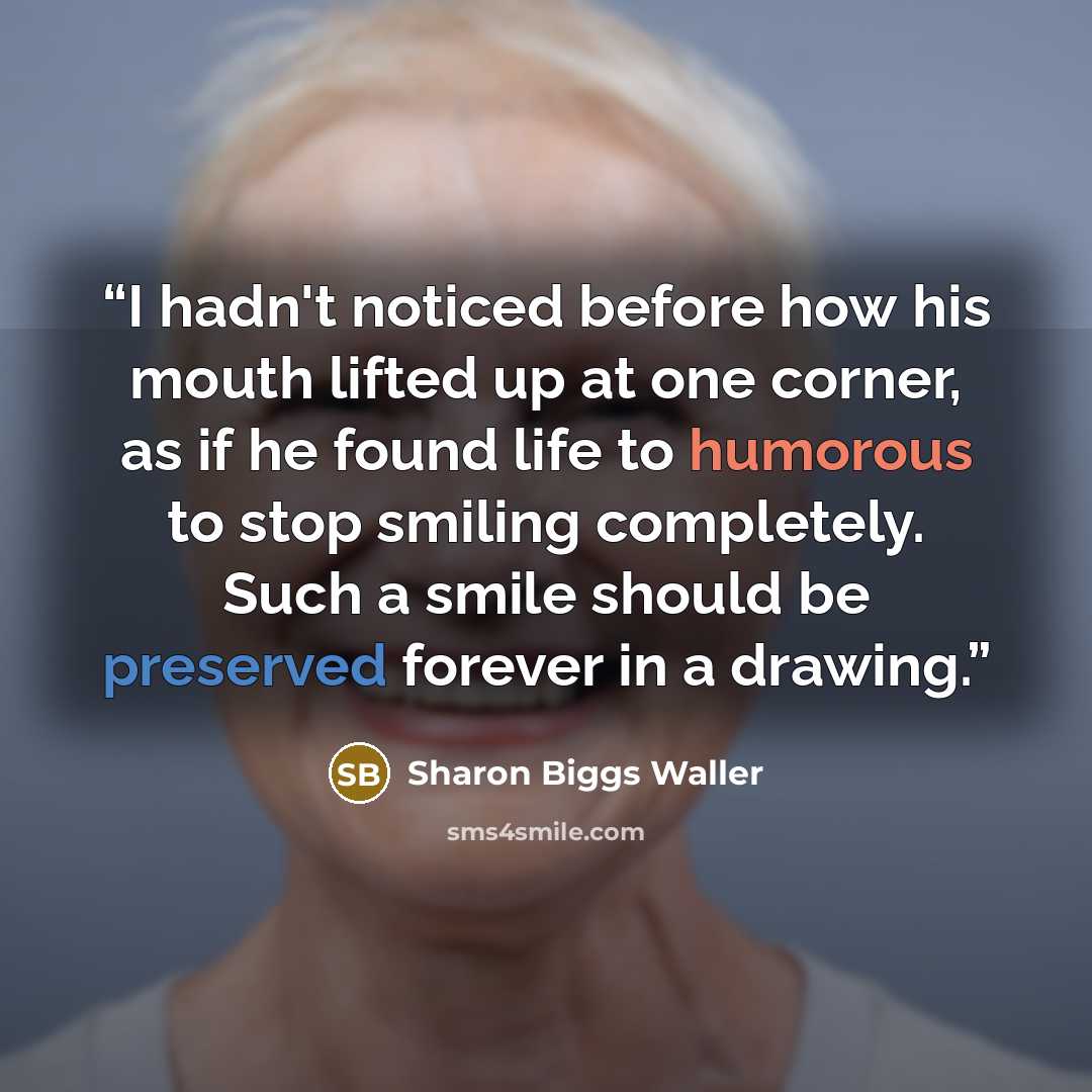 “I hadn't noticed before how his mouth lifted up at one corner, as if he found life to humorous to stop smiling completely. Such a smile should be preserved forever in a drawing.” quote by Sharon Biggs Waller