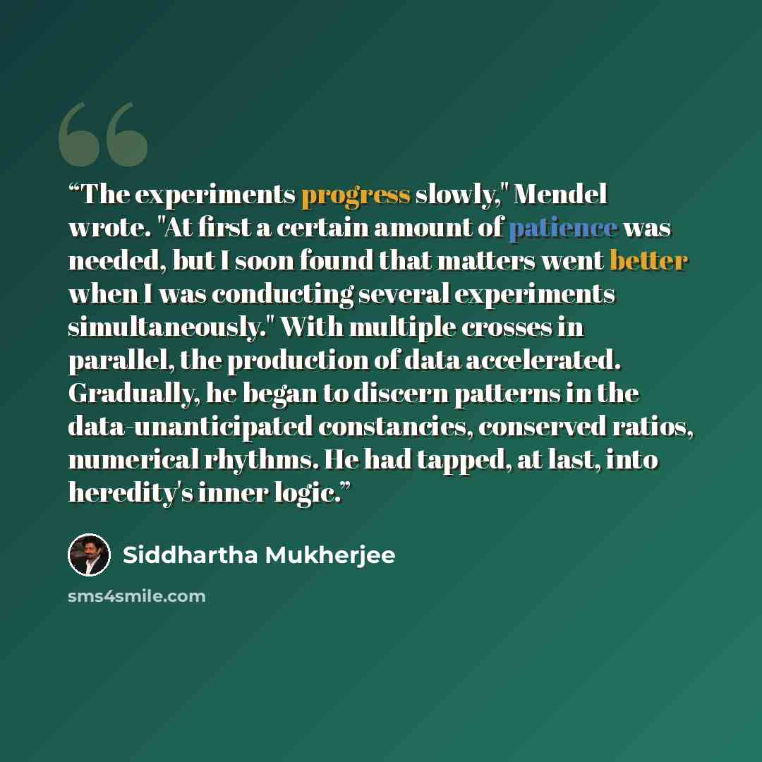 “The experiments progress slowly," Mendel wrote. "At first a certain amount of patience was needed, but I soon found that matters went better when I was conducting several experiments simultaneously." With multiple crosses in parallel, the production of data accelerated. Gradually, he began to…” quote by Siddhartha Mukherjee