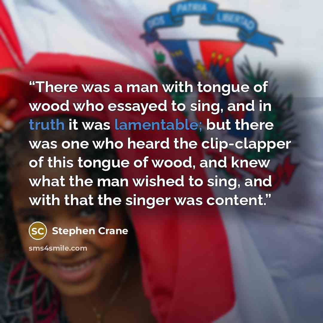 “There was a man with tongue of wood who essayed to sing, and in truth it was lamentable; but there was one who heard the clip-clapper of this tongue of wood, and knew what the man wished to sing, and with that the singer was content.” quote by Stephen Crane