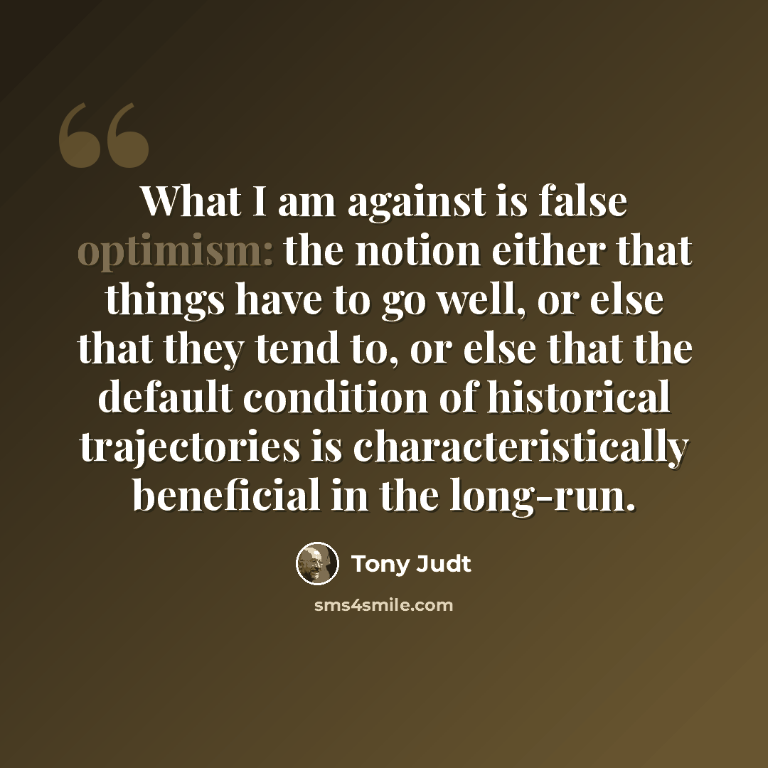 “What I am against is false optimism: the notion either that things have to go well, or else that they tend to, or else that the default condition of historical trajectories is characteristically beneficial in the long-run.” quote by Tony Judt