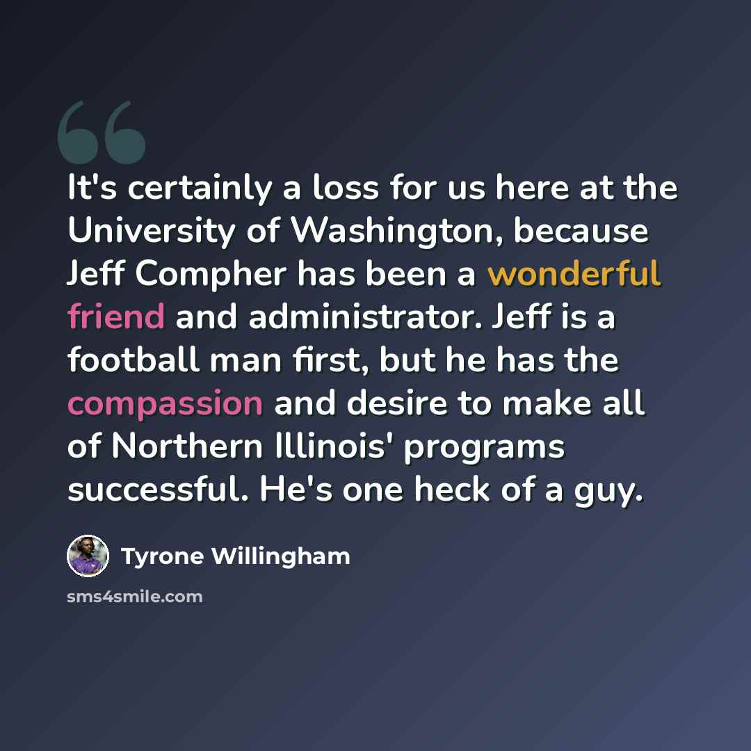 “It's certainly a loss for us here at the University of Washington, because Jeff Compher has been a wonderful friend and administrator. Jeff is a football man first, but he has the compassion and desire to make all of Northern Illinois' programs successful. He's one heck of a guy.” quote by Tyrone Willingham