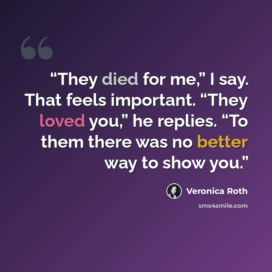 “They died for me,” I say. That feels important. “They loved you,” he replies. “To them there was no better way to show you.” quote by Veronica Roth