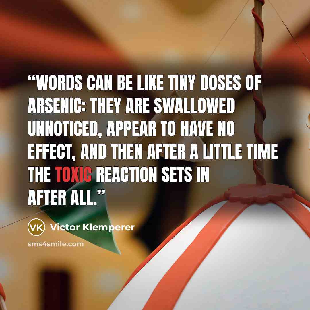“Words can be like tiny doses of arsenic: they are swallowed unnoticed, appear to have no effect, and then after a little time the toxic reaction sets in after all.” quote by Victor Klemperer