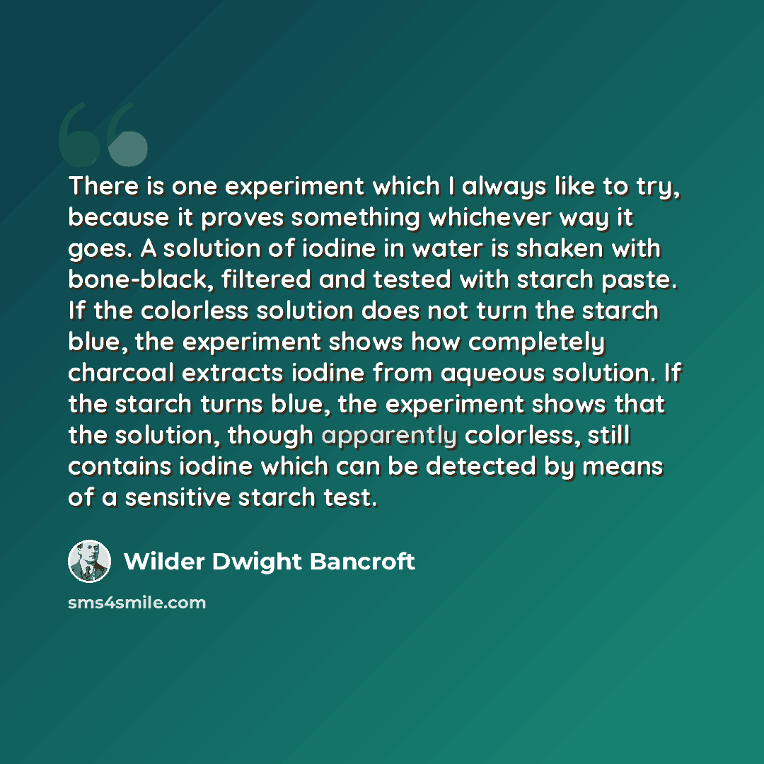 “There is one experiment which I always like to try, because it proves something whichever way it goes. A solution of iodine in water is shaken with bone-black, filtered and tested with starch paste. If the colorless solution does not turn the starch blue, the experiment shows how completely…” quote by Wilder Dwight Bancroft