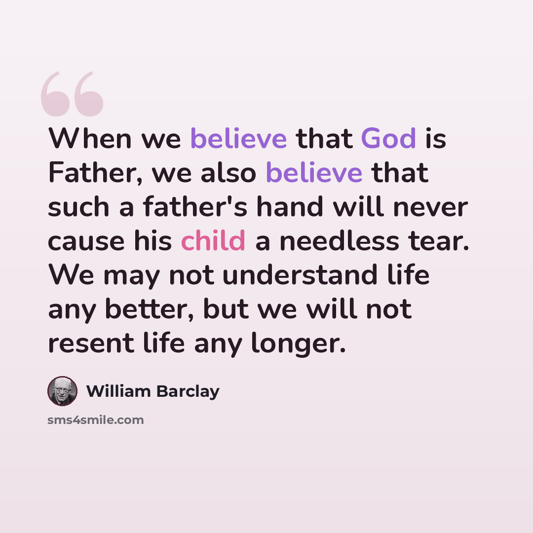 “When we believe that God is Father, we also believe that such a father's hand will never cause his child a needless tear. We may not understand life any better, but we will not resent life any longer.” quote by William Barclay