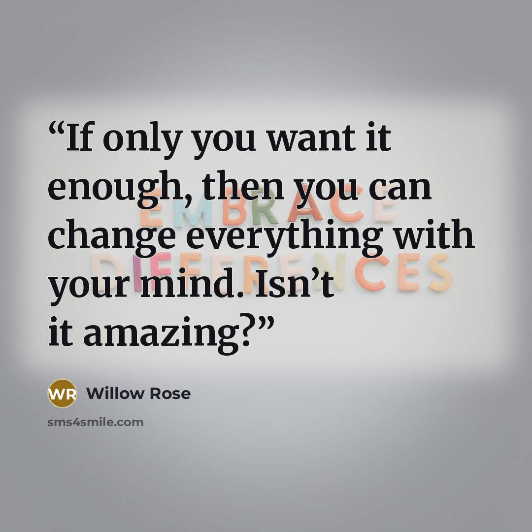 “If only you want it enough, then you can change everything with your mind. Isn’t it amazing?” quote by Willow Rose