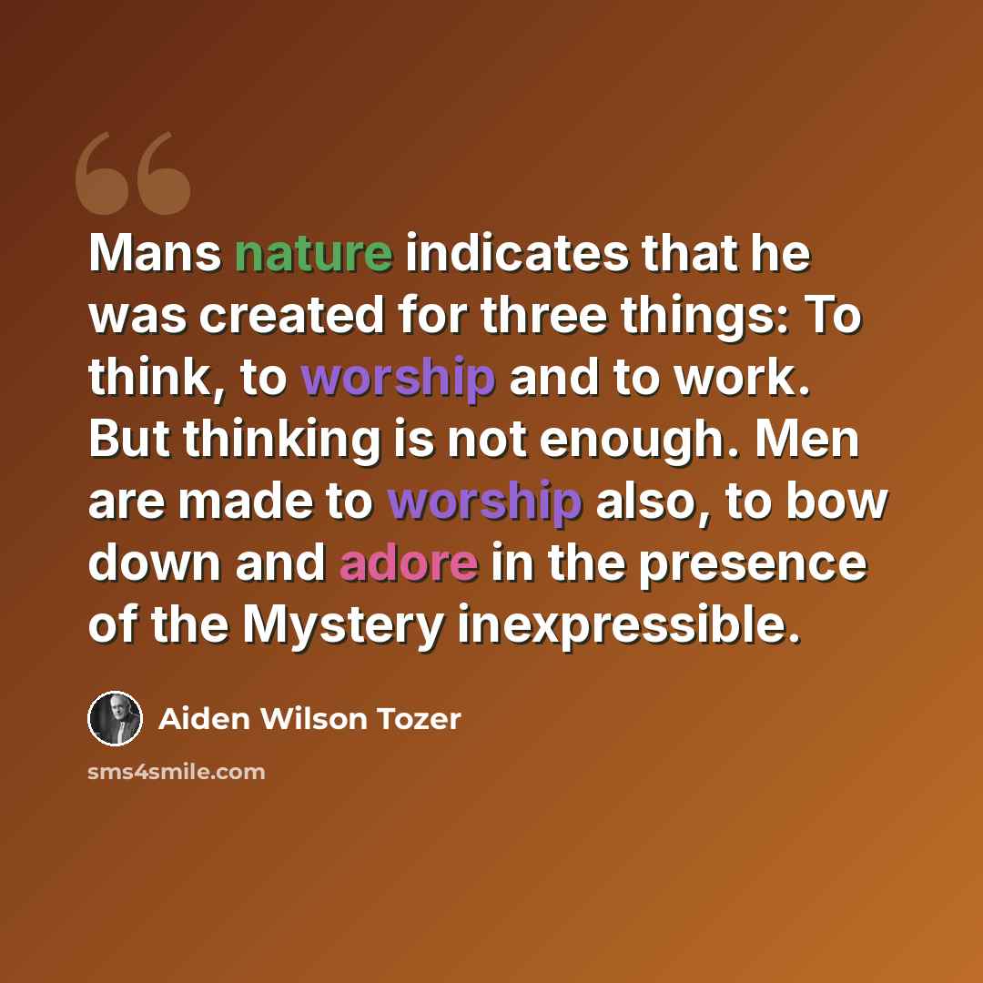 “Mans nature indicates that he was created for three things: To think, to worship and to work. But thinking is not enough. Men are made to worship also, to bow down and adore in the presence of the Mystery inexpressible.” quote by Aiden Wilson Tozer