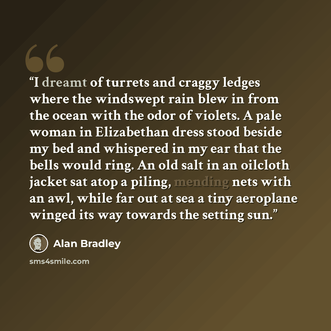 “I dreamt of turrets and craggy ledges where the windswept rain blew in from the ocean with the odor of violets. A pale woman in Elizabethan dress stood beside my bed and whispered in my ear that the bells would ring. An old salt in an oilcloth jacket sat atop a piling, mending nets with an awl…” quote by Alan Bradley