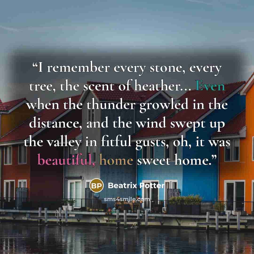 “I remember every stone, every tree, the scent of heather... Even when the thunder growled in the distance, and the wind swept up the valley in fitful gusts, oh, it was beautiful, home sweet home.” quote by Beatrix Potter
