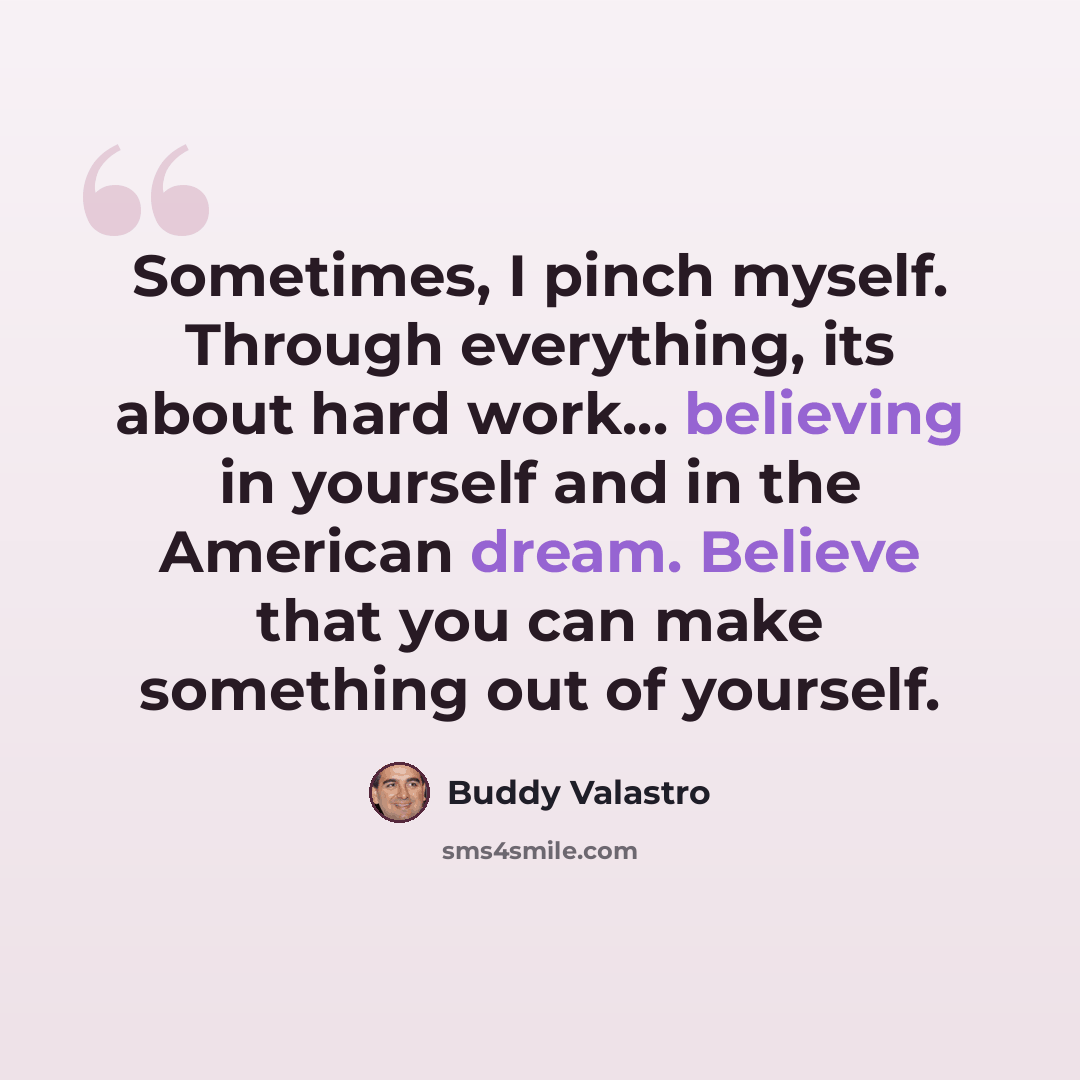 “Sometimes, I pinch myself. Through everything, its about hard work... believing in yourself and in the American dream. Believe that you can make something out of yourself.” quote by Buddy Valastro