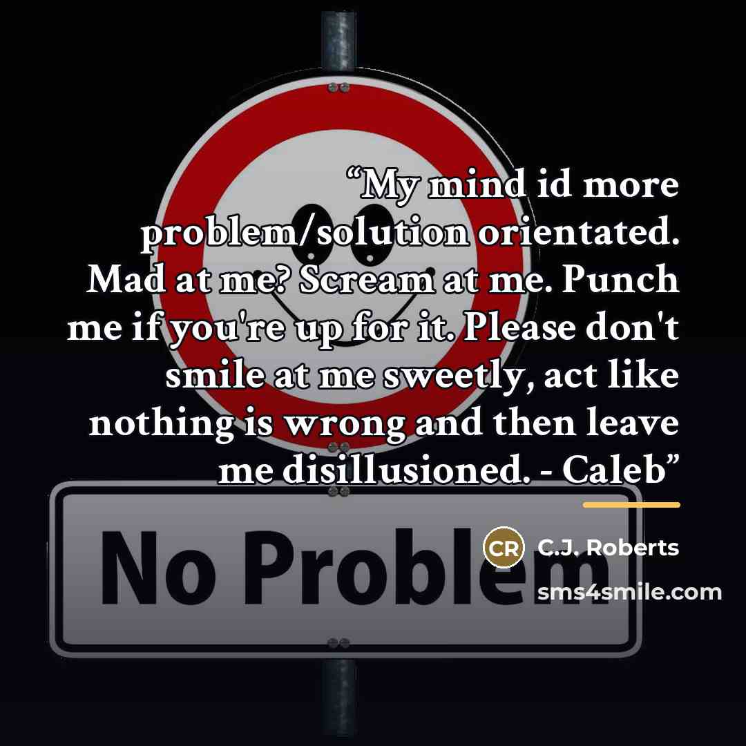 “My mind id more problem/solution orientated. Mad at me? Scream at me. Punch me if you're up for it. Please don't smile at me sweetly, act like nothing is wrong and then leave me disillusioned. - Caleb” quote by C.J. Roberts