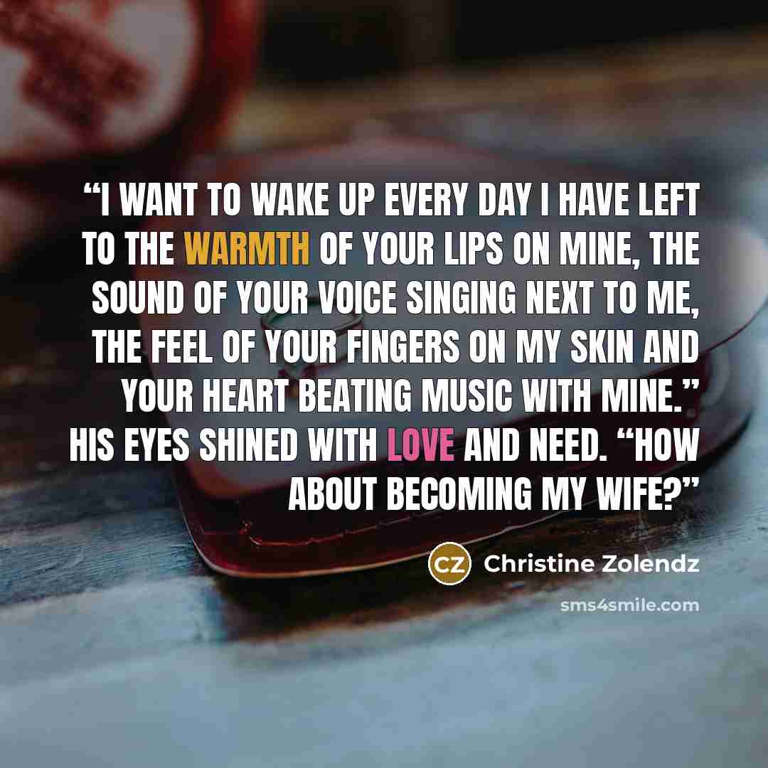 “I want to wake up every day I have left to the warmth of your lips on mine, the sound of your voice singing next to me, the feel of your fingers on my skin and your heart beating music with mine.” His eyes shined with love and need. “How about becoming my wife?” quote by Christine Zolendz