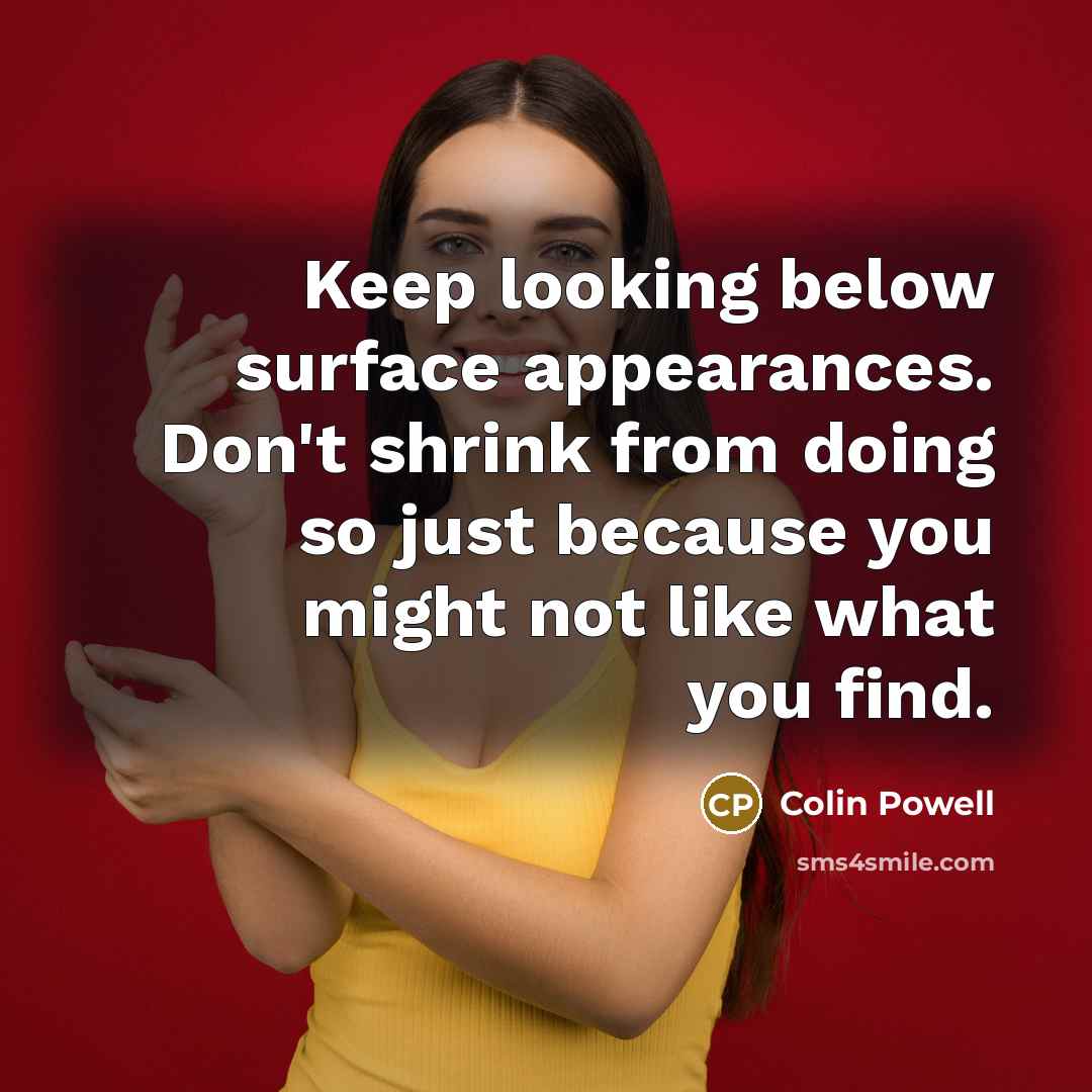 “Keep looking below surface appearances. Don't shrink from doing so just because you might not like what you find.” quote by Colin Powell