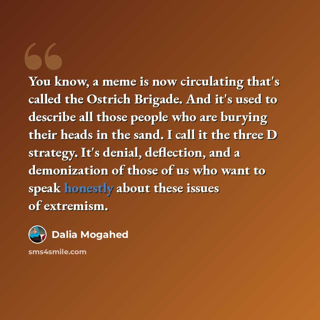 “You know, a meme is now circulating that's called the Ostrich Brigade. And it's used to describe all those people who are burying their heads in the sand. I call it the three D strategy. It's denial, deflection, and a demonization of those of us who want to speak honestly about these issues of…” quote by Dalia Mogahed