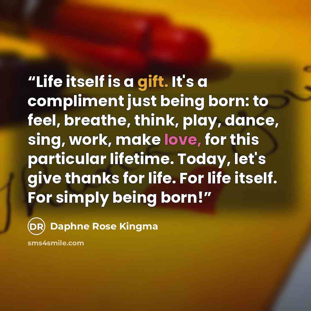 “Life itself is a gift. It's a compliment just being born: to feel, breathe, think, play, dance, sing, work, make love, for this particular lifetime. Today, let's give thanks for life. For life itself. For simply being born!” quote by Daphne Rose Kingma