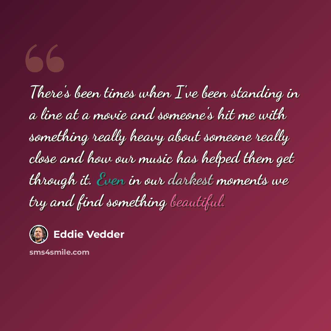 “There's been times when I've been standing in a line at a movie and someone's hit me with something really heavy about someone really close and how our music has helped them get through it. Even in our darkest moments we try and find something beautiful.” quote by Eddie Vedder