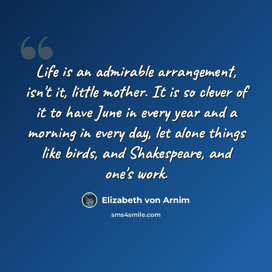 “Life is an admirable arrangement, isn't it, little mother. It is so clever of it to have June in every year and a morning in every day, let alone things like birds, and Shakespeare, and one's work.” quote by Elizabeth von Arnim
