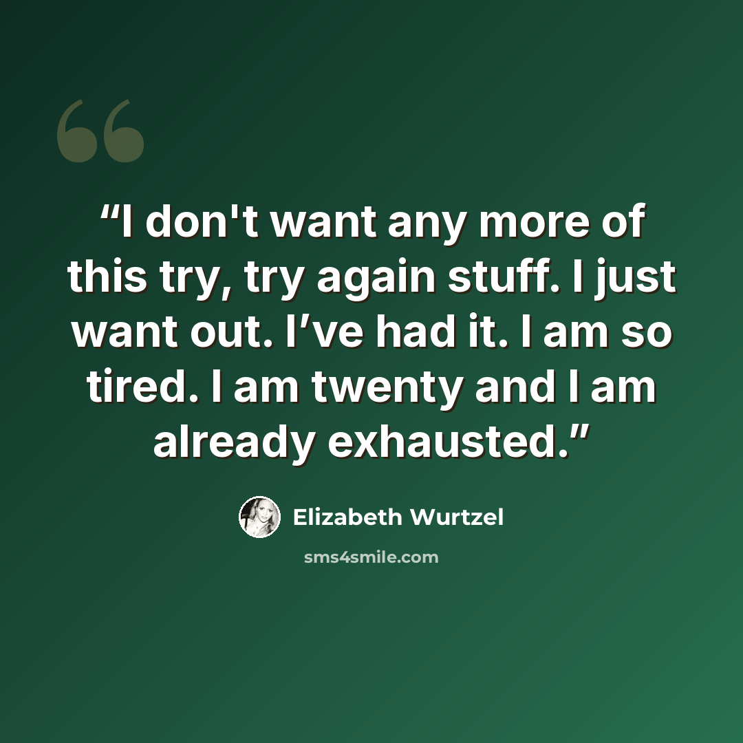 “I don't want any more of this try, try again stuff. I just want out. I’ve had it. I am so tired. I am twenty and I am already exhausted.” quote by Elizabeth Wurtzel