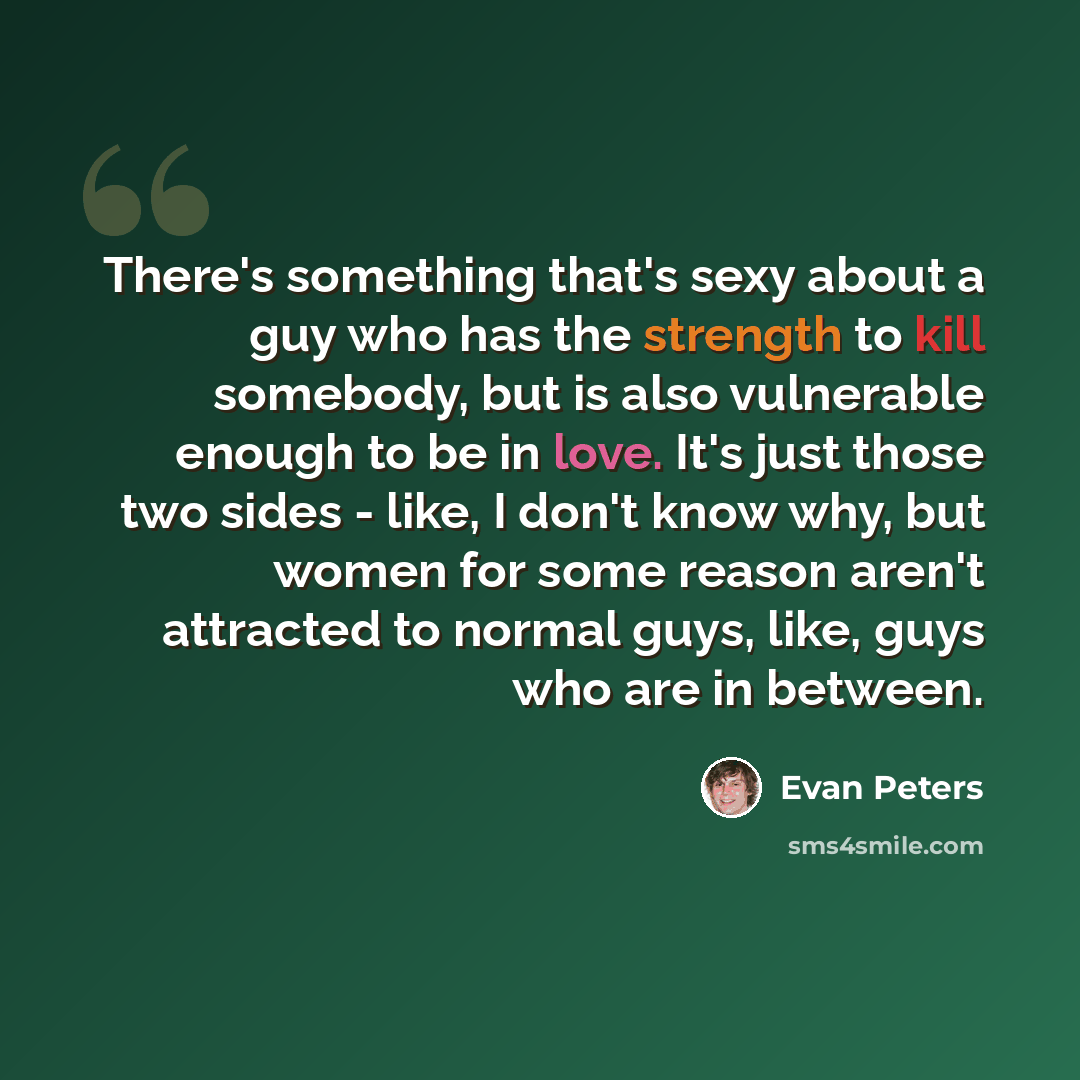 “There's something that's sexy about a guy who has the strength to kill somebody, but is also vulnerable enough to be in love. It's just those two sides - like, I don't know why, but women for some reason aren't attracted to normal guys, like, guys who are in between.” quote by Evan Peters