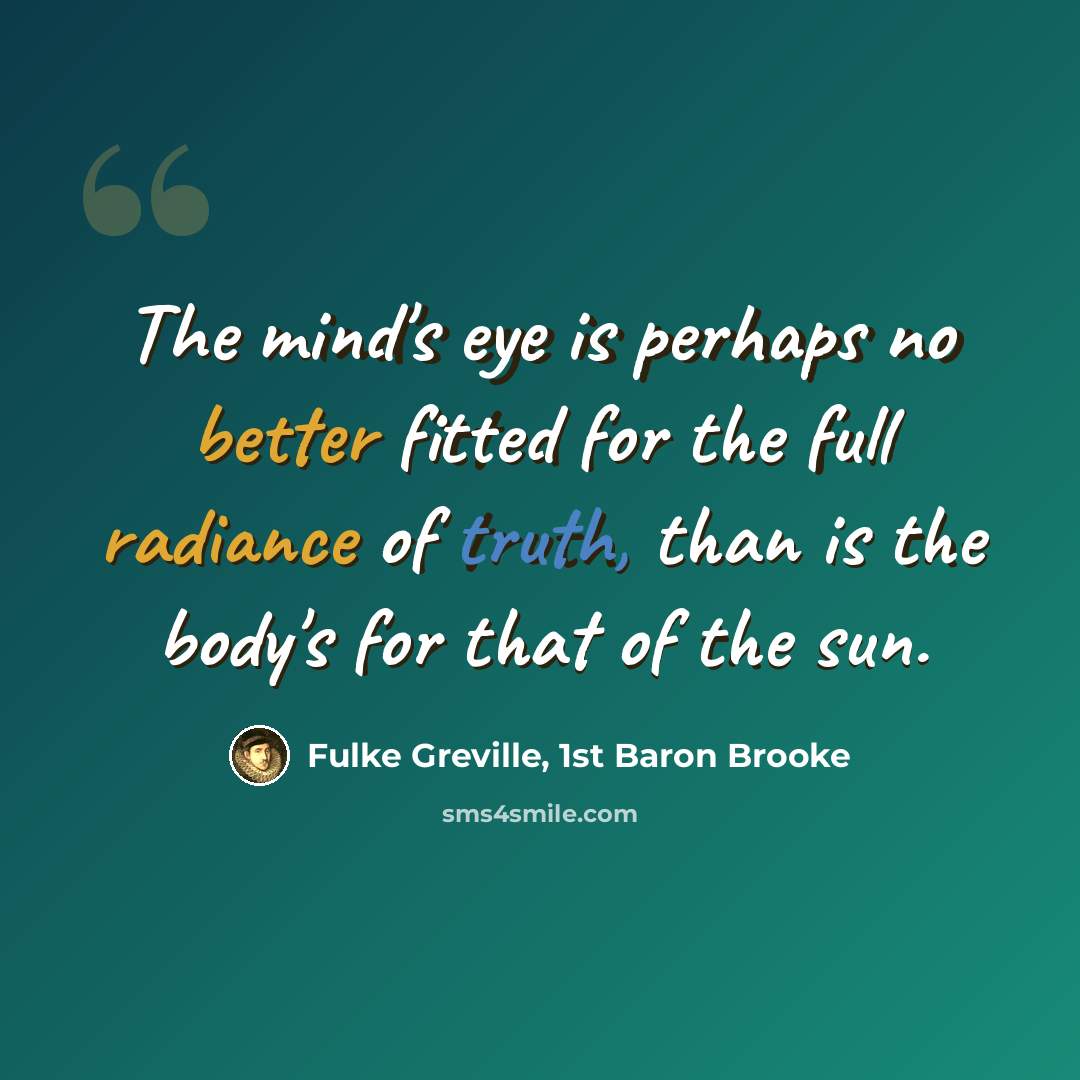 “The mind's eye is perhaps no better fitted for the full radiance of truth, than is the body's for that of the sun.” quote by Fulke Greville, 1st Baron Brooke