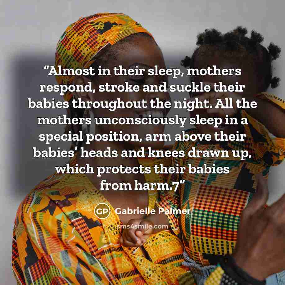 “Almost in their sleep, mothers respond, stroke and suckle their babies throughout the night. All the mothers unconsciously sleep in a special position, arm above their babies’ heads and knees drawn up, which protects their babies from harm.7” quote by Gabrielle Palmer