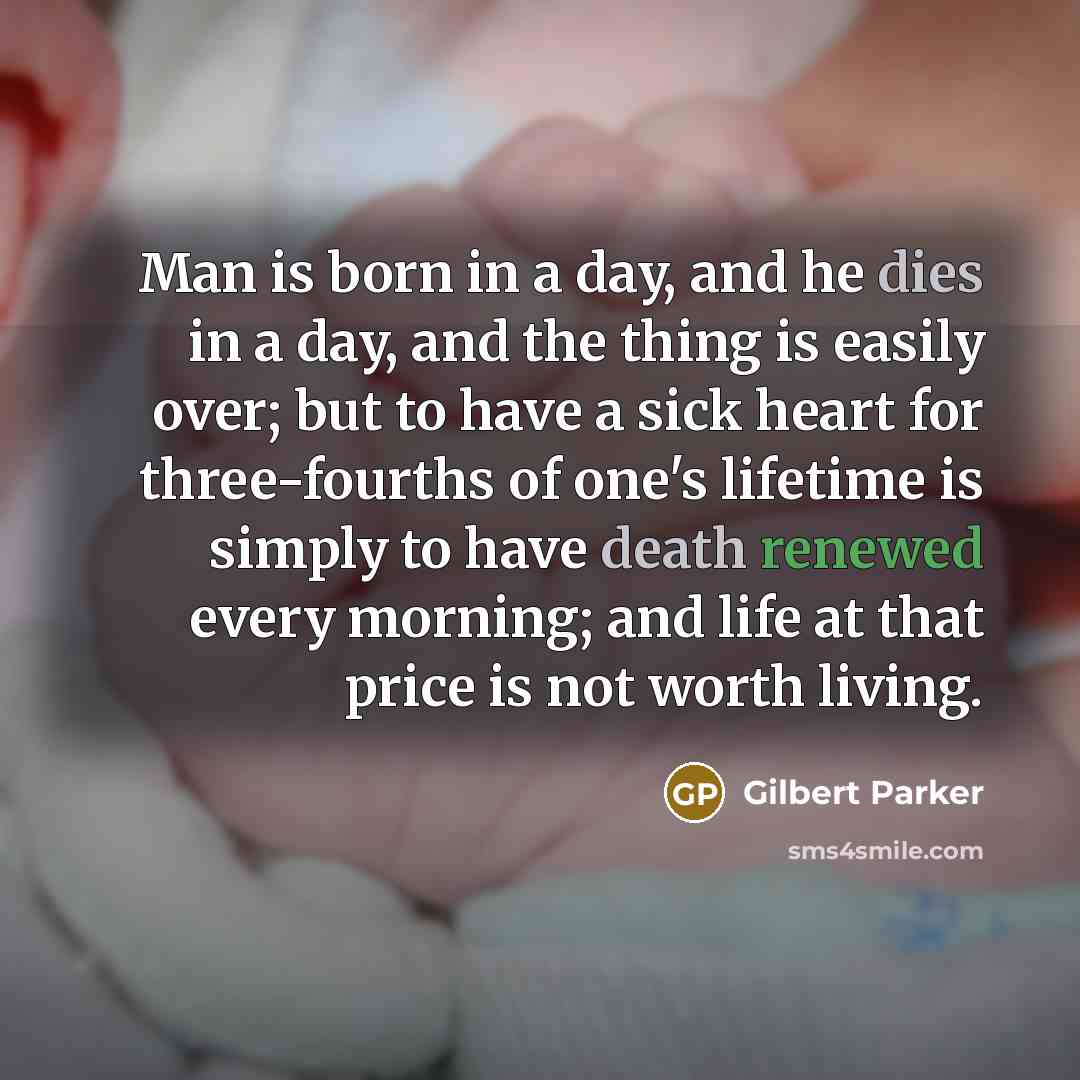 “Man is born in a day, and he dies in a day, and the thing is easily over; but to have a sick heart for three-fourths of one's lifetime is simply to have death renewed every morning; and life at that price is not worth living.” quote by Gilbert Parker