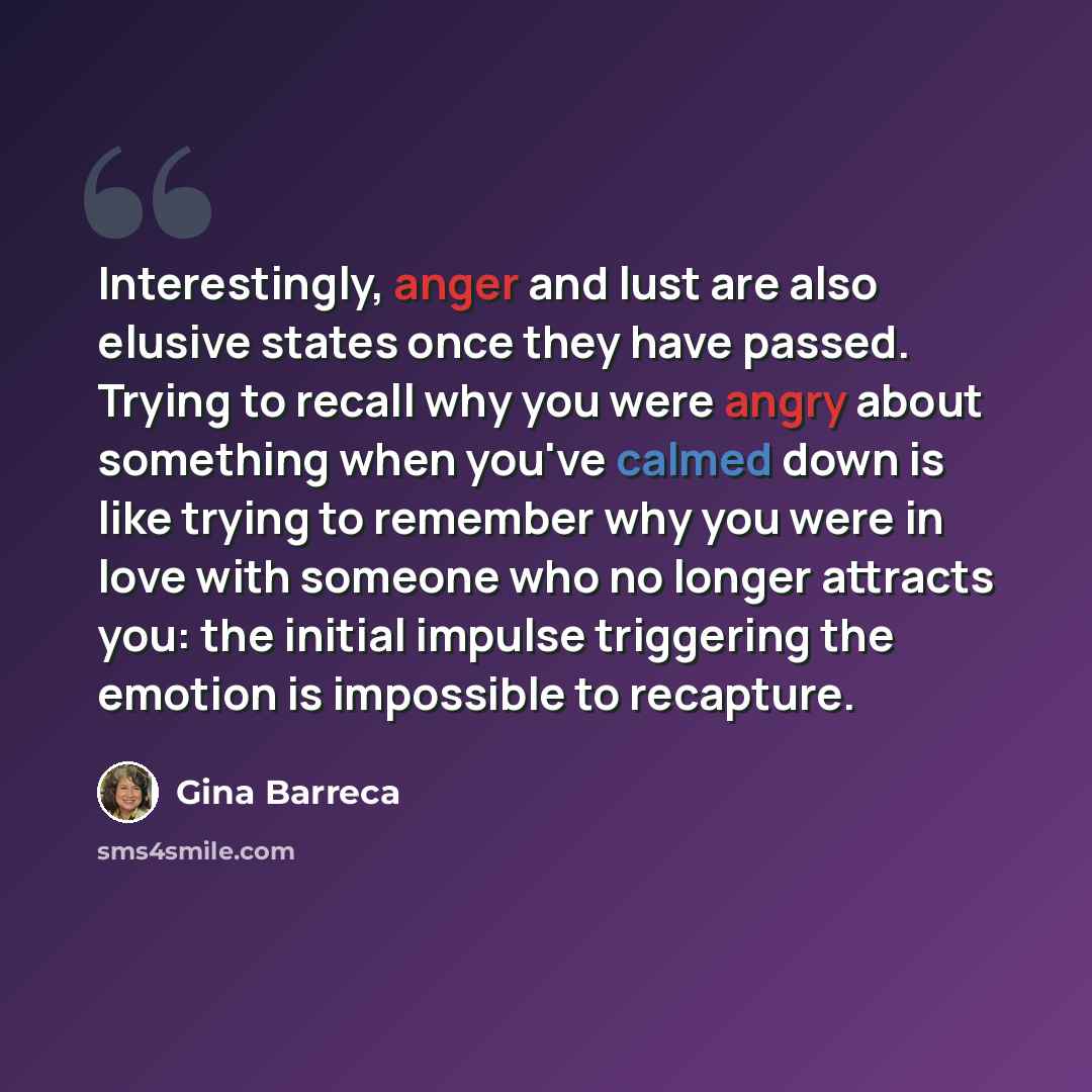 “Interestingly, anger and lust are also elusive states once they have passed. Trying to recall why you were angry about something when you've calmed down is like trying to remember why you were in love with someone who no longer attracts you: the initial impulse triggering the emotion is impossible…” quote by Gina Barreca