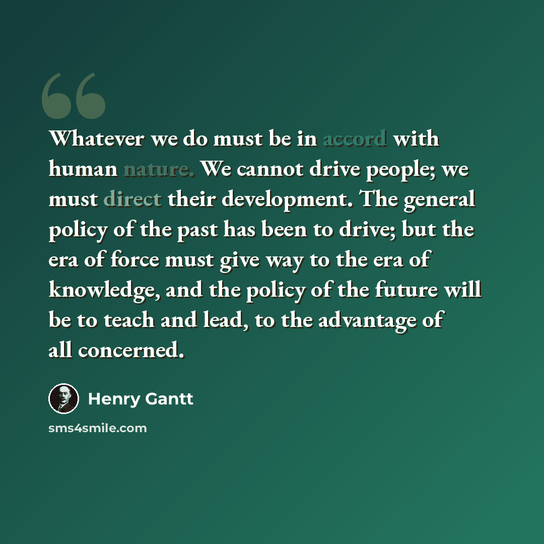 “Whatever we do must be in accord with human nature. We cannot drive people; we must direct their development. The general policy of the past has been to drive; but the era of force must give way to the era of knowledge, and the policy of the future will be to teach and lead, to the advantage of…” quote by Henry Gantt