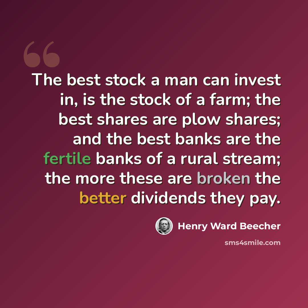 “The best stock a man can invest in, is the stock of a farm; the best shares are plow shares; and the best banks are the fertile banks of a rural stream; the more these are broken the better dividends they pay.” quote by Henry Ward Beecher