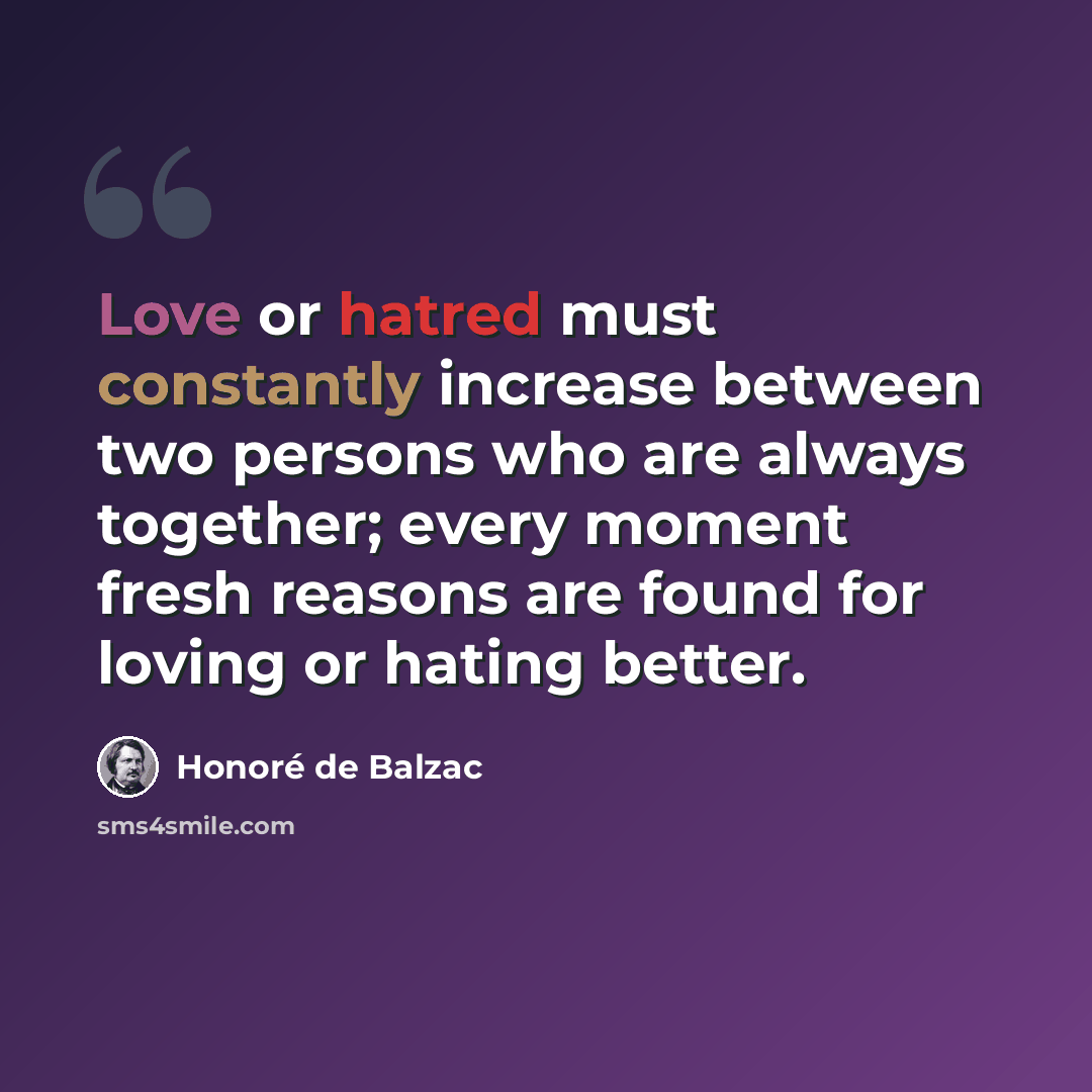 “Love or hatred must constantly increase between two persons who are always together; every moment fresh reasons are found for loving or hating better.” quote by Honore de Balzac