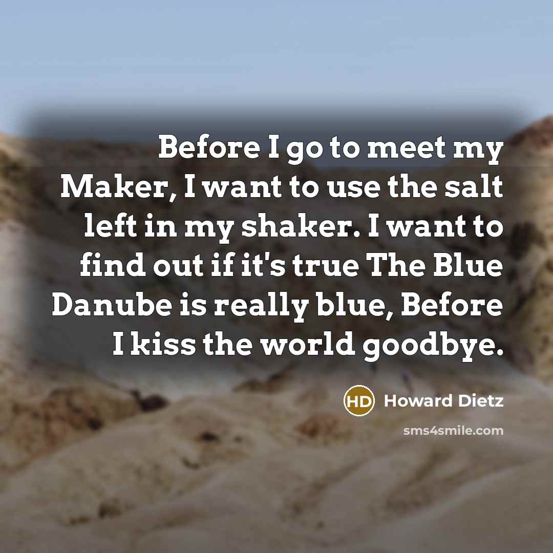 “Before I go to meet my Maker, I want to use the salt left in my shaker. I want to find out if it's true The Blue Danube is really blue, Before I kiss the world goodbye.” quote by Howard Dietz