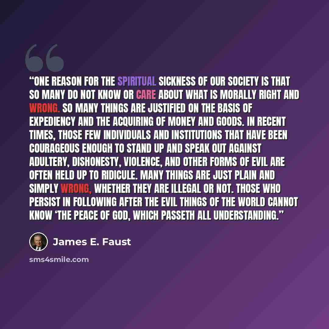“One reason for the spiritual sickness of our society is that so many do not know or care about what is morally right and wrong. So many things are justified on the basis of expediency and the acquiring of money and goods. In recent times, those few individuals and institutions that have been…” quote by James E. Faust