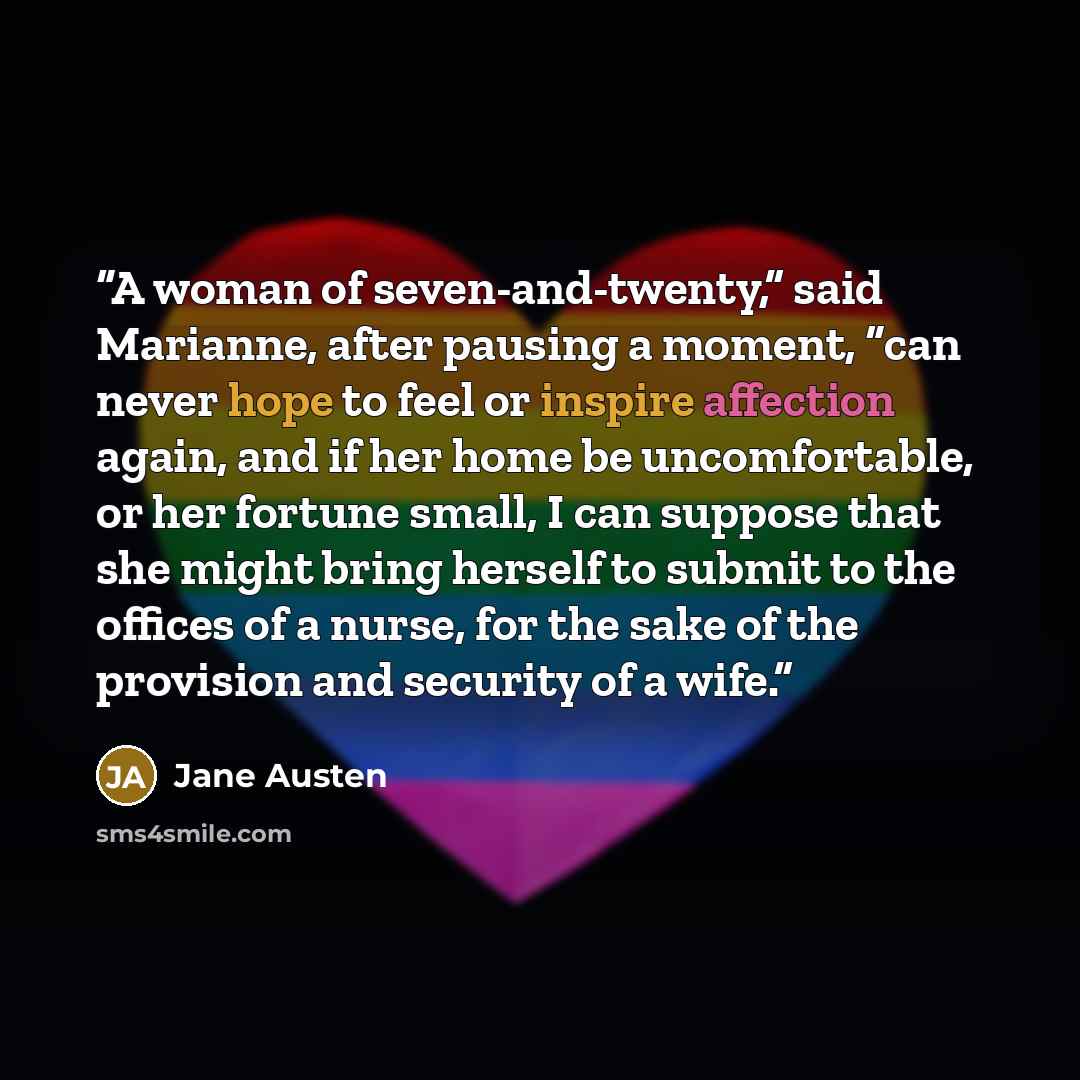 “A woman of seven-and-twenty,” said Marianne, after pausing a moment, “can never hope to feel or inspire affection again, and if her home be uncomfortable, or her fortune small, I can suppose that she might bring herself to submit to the offices of a nurse, for the sake of the provision and…” quote by Jane Austen