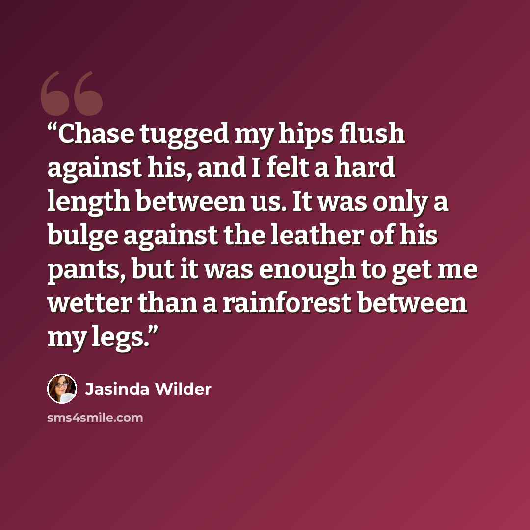 “Chase tugged my hips flush against his, and I felt a hard length between us. It was only a bulge against the leather of his pants, but it was enough to get me wetter than a rainforest between my legs.” quote by Jasinda Wilder