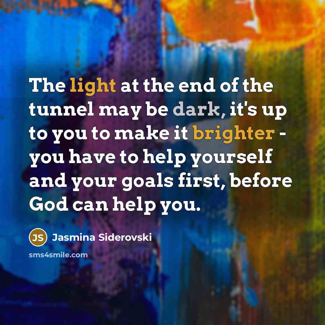 “The light at the end of the tunnel may be dark, it's up to you to make it brighter - you have to help yourself and your goals first, before God can help you.” quote by Jasmina Siderovski