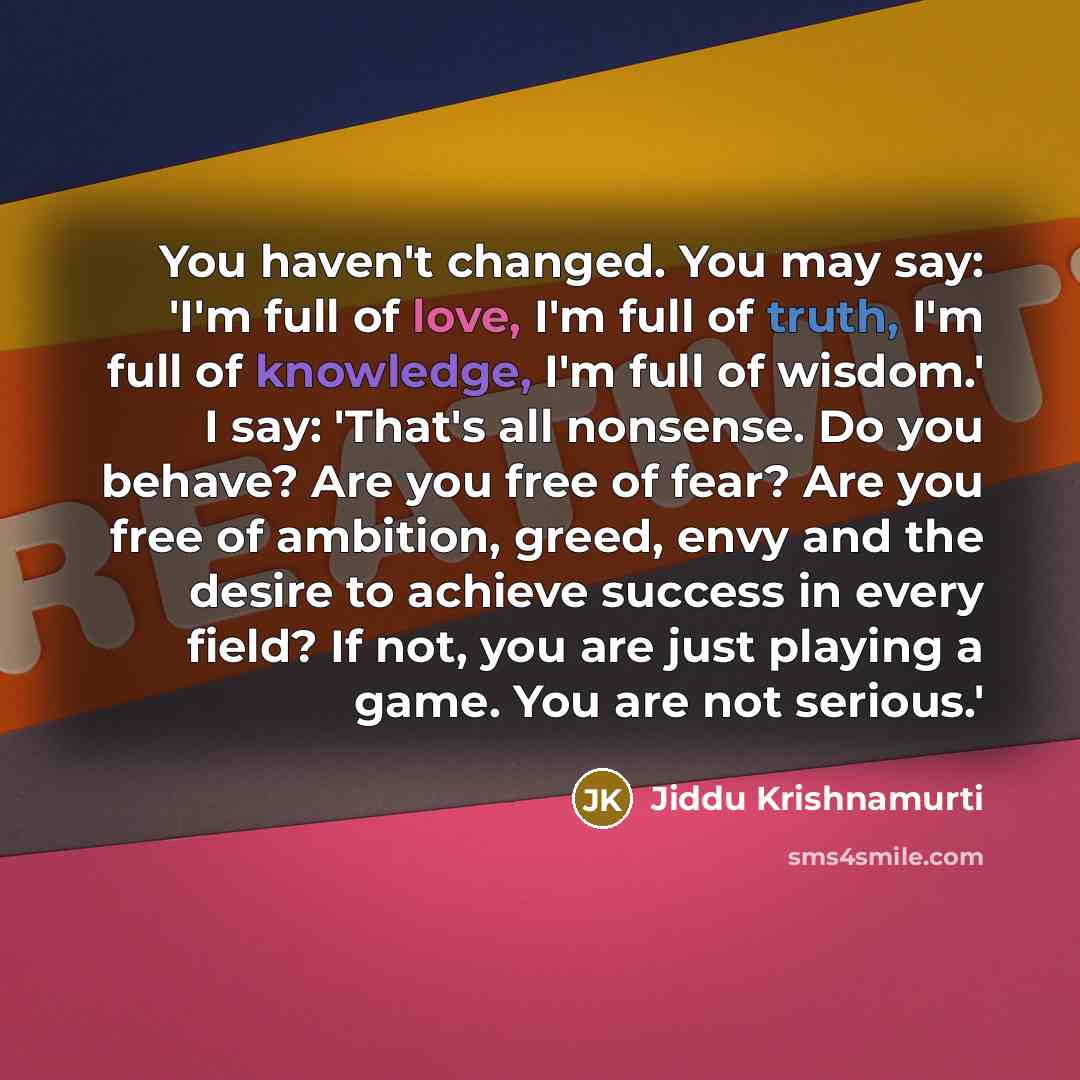 “You haven't changed. You may say: 'I'm full of love, I'm full of truth, I'm full of knowledge, I'm full of wisdom.' I say: 'That's all nonsense. Do you behave? Are you free of fear? Are you free of ambition, greed, envy and the desire to achieve success in every field? If not, you are just playing…” quote by Jiddu Krishnamurti