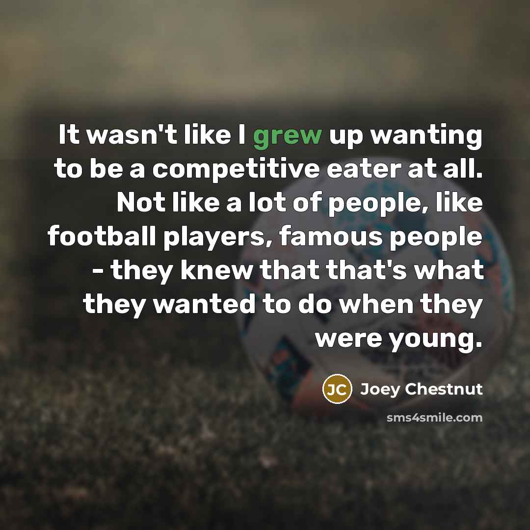 “It wasn't like I grew up wanting to be a competitive eater at all. Not like a lot of people, like football players, famous people - they knew that that's what they wanted to do when they were young.” quote by Joey Chestnut