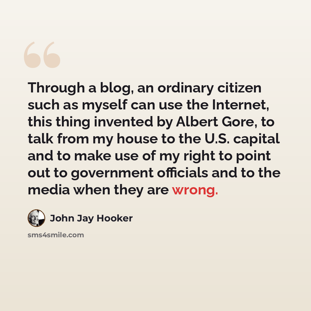 “Through a blog, an ordinary citizen such as myself can use the Internet, this thing invented by Albert Gore, to talk from my house to the U.S. capital and to make use of my right to point out to government officials and to the media when they are wrong.” quote by John Jay Hooker