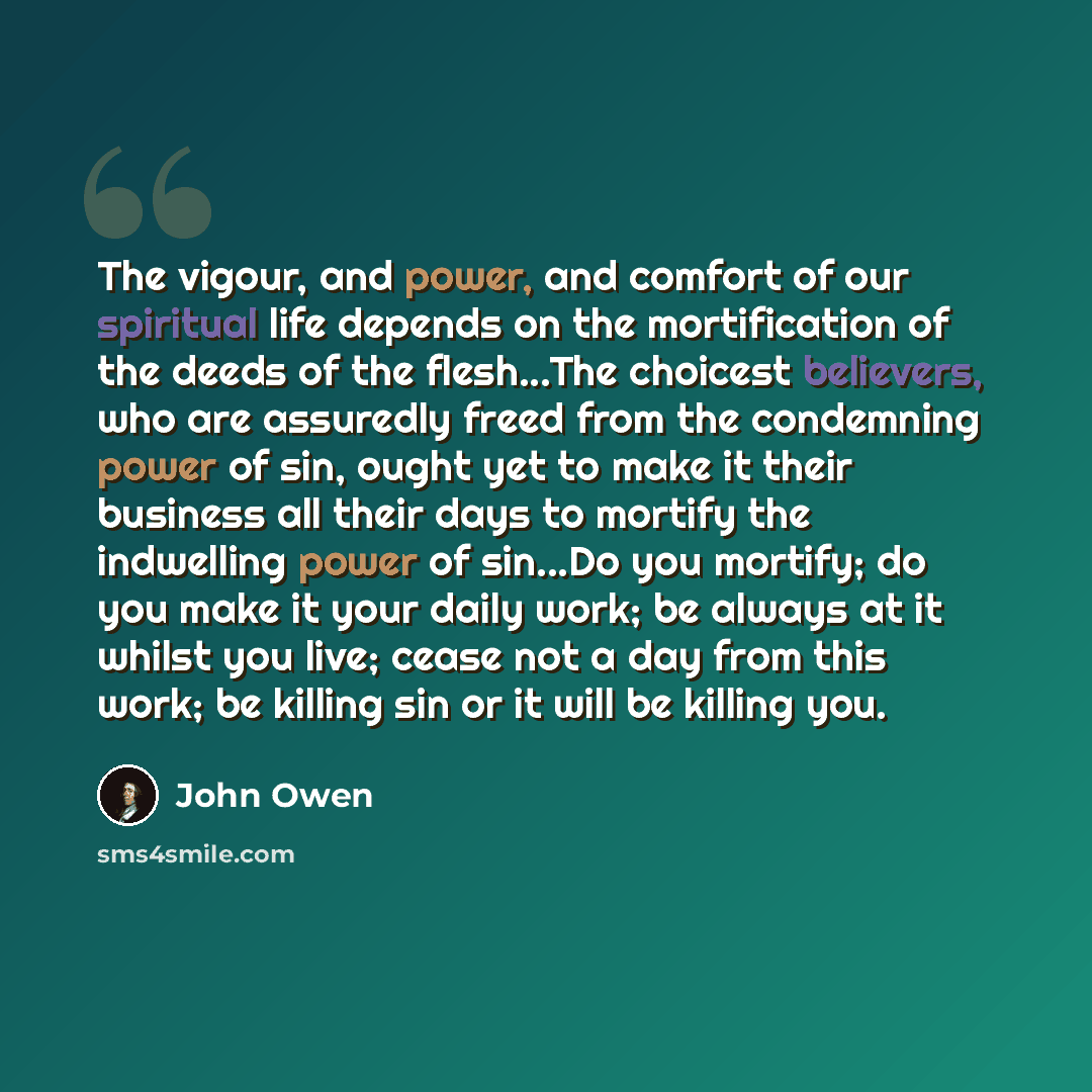 “The vigour, and power, and comfort of our spiritual life depends on the mortification of the deeds of the flesh...The choicest believers, who are assuredly freed from the condemning power of sin, ought yet to make it their business all their days to mortify the indwelling power of sin...Do you…” quote by John Owen