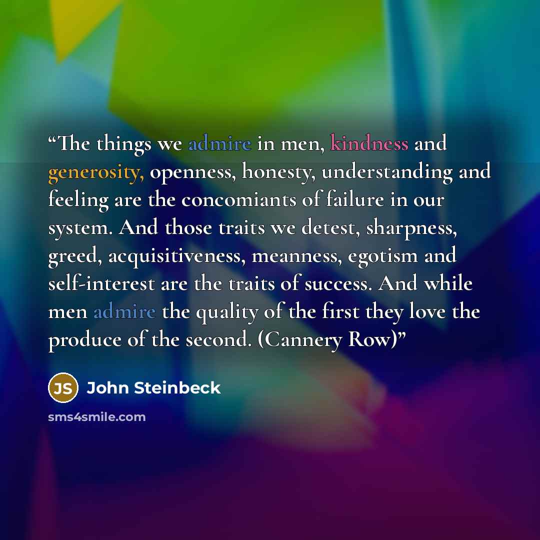“The things we admire in men, kindness and generosity, openness, honesty, understanding and feeling are the concomiants of failure in our system. And those traits we detest, sharpness, greed, acquisitiveness, meanness, egotism and self-interest are the traits of success. And while men admire the…” quote by John Steinbeck