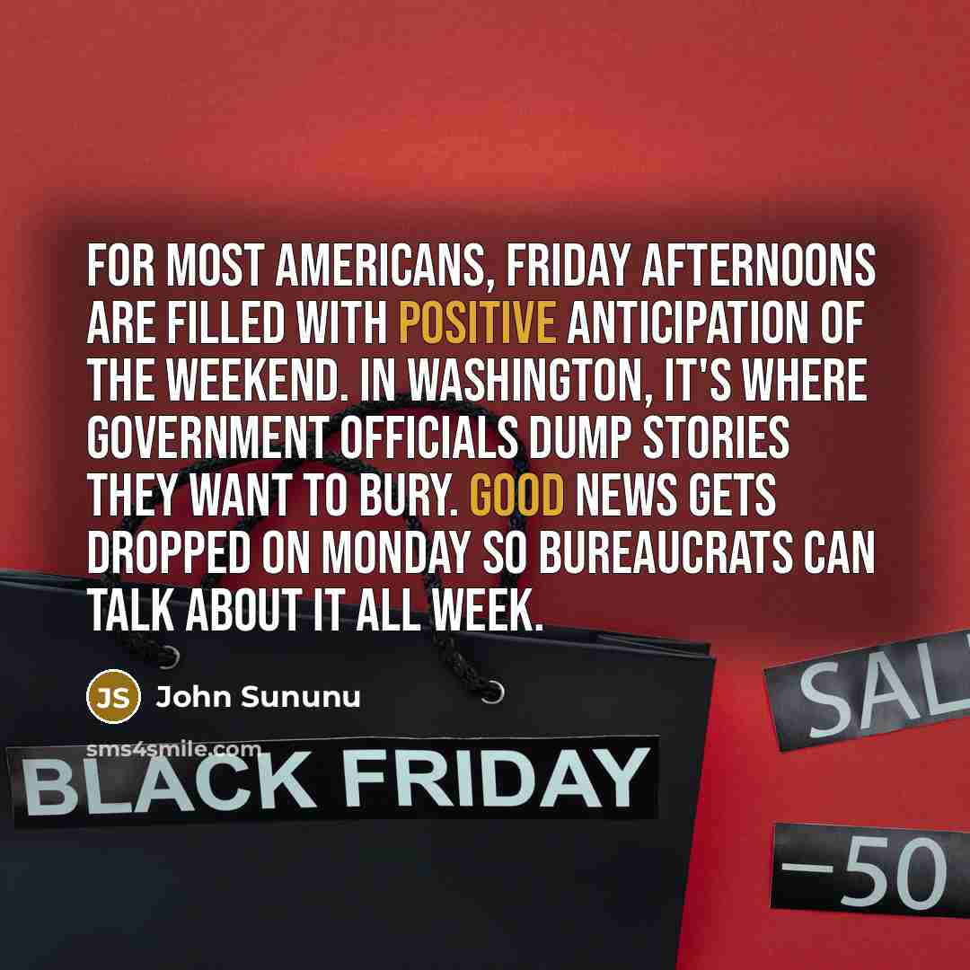 “For most Americans, Friday afternoons are filled with positive anticipation of the weekend. In Washington, it's where government officials dump stories they want to bury. Good news gets dropped on Monday so bureaucrats can talk about it all week.” quote by John Sununu