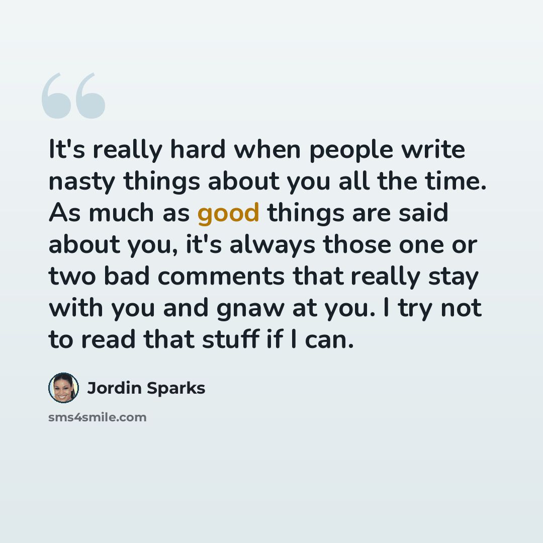 “It's really hard when people write nasty things about you all the time. As much as good things are said about you, it's always those one or two bad comments that really stay with you and gnaw at you. I try not to read that stuff if I can.” quote by Jordin Sparks