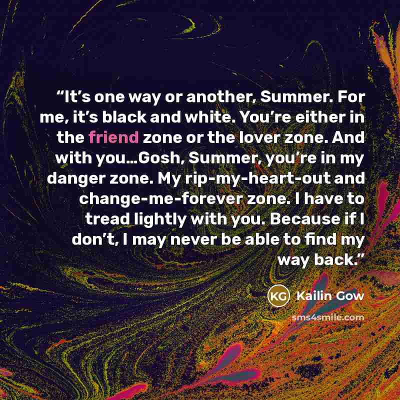 “It’s one way or another, Summer. For me, it’s black and white. You’re either in the friend zone or the lover zone. And with you…Gosh, Summer, you’re in my danger zone. My rip-my-heart-out and change-me-forever zone. I have to tread lightly with you. Because if I don’t, I may never be able to find…” quote by Kailin Gow