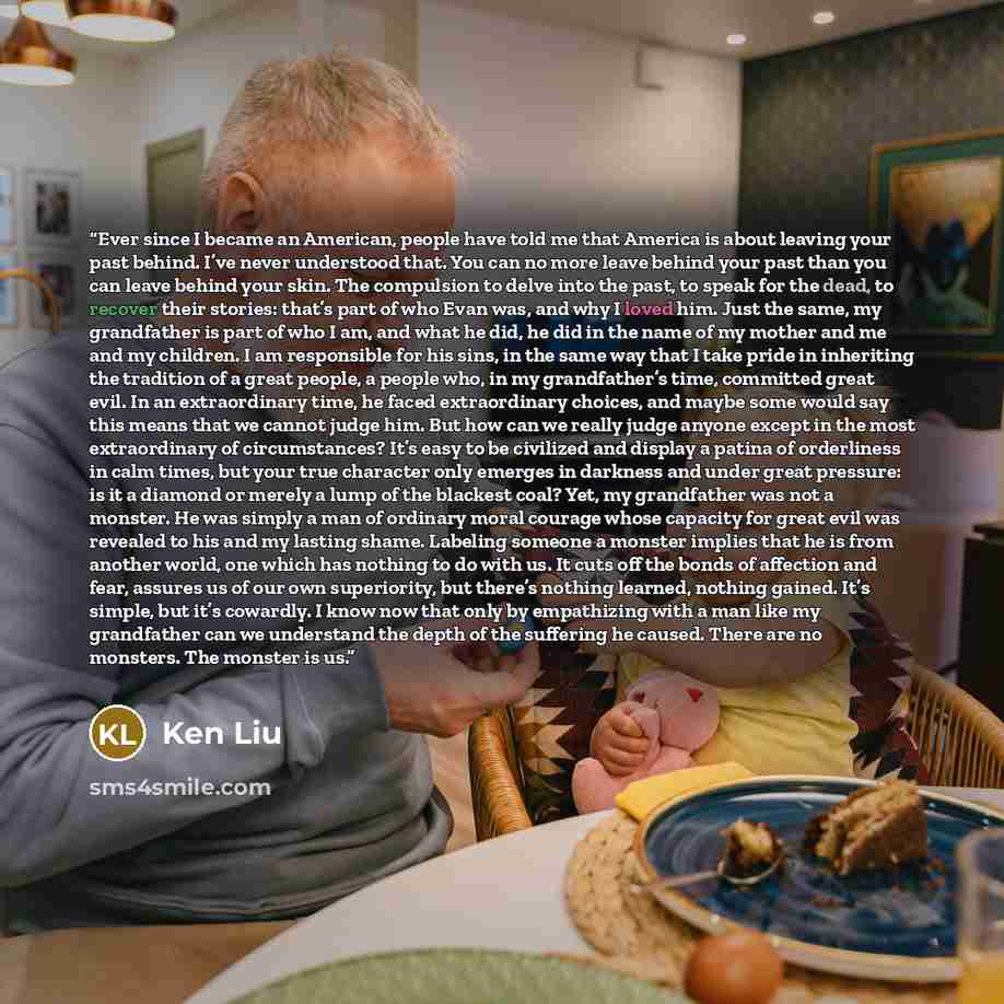 “Ever since I became an American, people have told me that America is about leaving your past behind. I’ve never understood that. You can no more leave behind your past than you can leave behind your skin. The compulsion to delve into the past, to speak for the dead, to recover their stories…” quote by Ken Liu