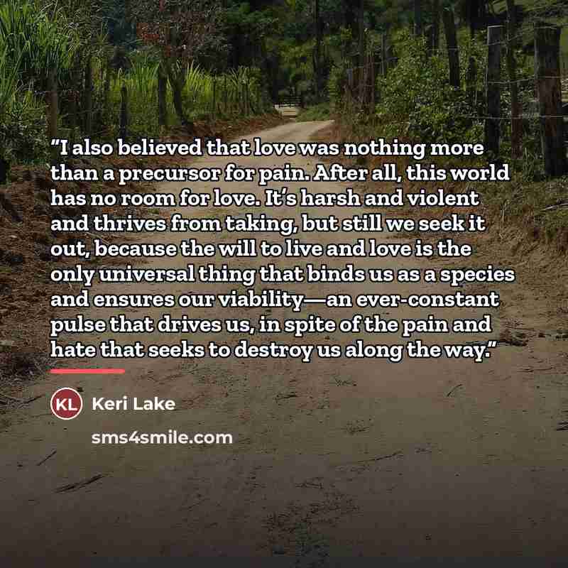 “I also believed that love was nothing more than a precursor for pain. After all, this world has no room for love. It’s harsh and violent and thrives from taking, but still we seek it out, because the will to live and love is the only universal thing that binds us as a species and ensures our…” quote by Keri Lake