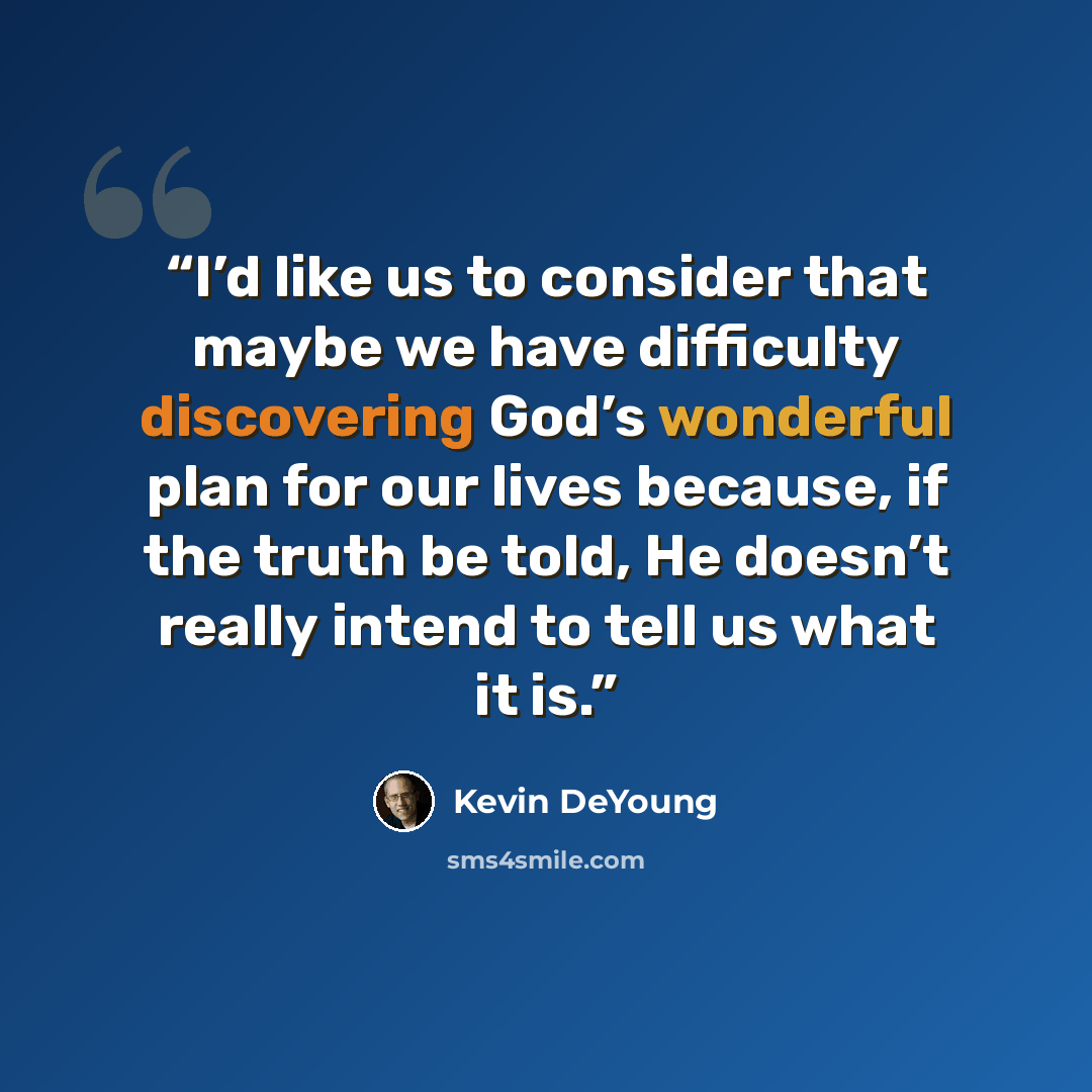 “I’d like us to consider that maybe we have difficulty discovering God’s wonderful plan for our lives because, if the truth be told, He doesn’t really intend to tell us what it is.” quote by Kevin DeYoung